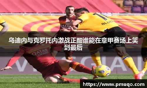 乌迪内与克罗托内激战正酣谁能在意甲赛场上笑到最后